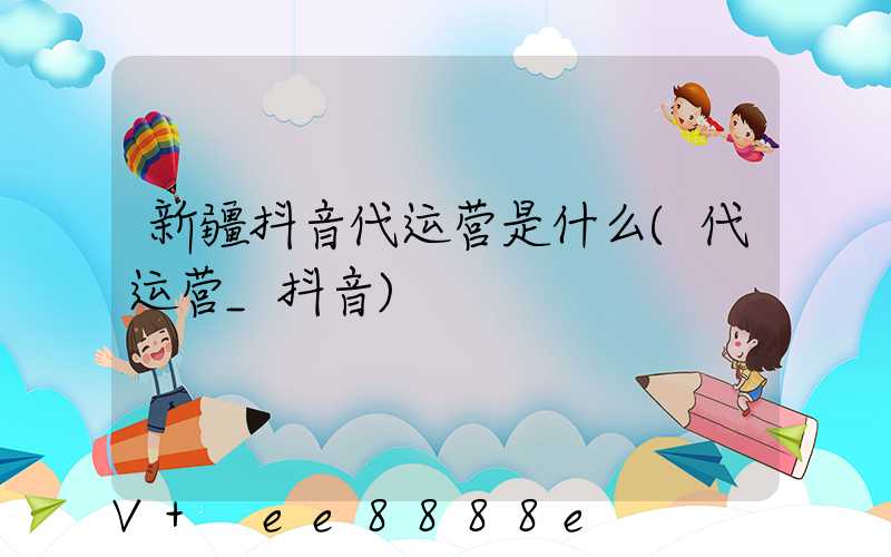 新疆抖音代运营是什么(代运营_抖音)