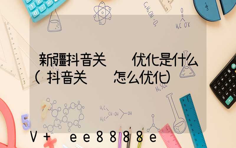 新疆抖音关键词优化是什么(抖音关键词怎么优化)