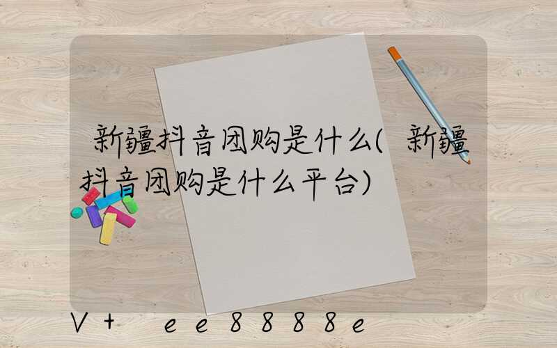 新疆抖音团购是什么(新疆抖音团购是什么平台)