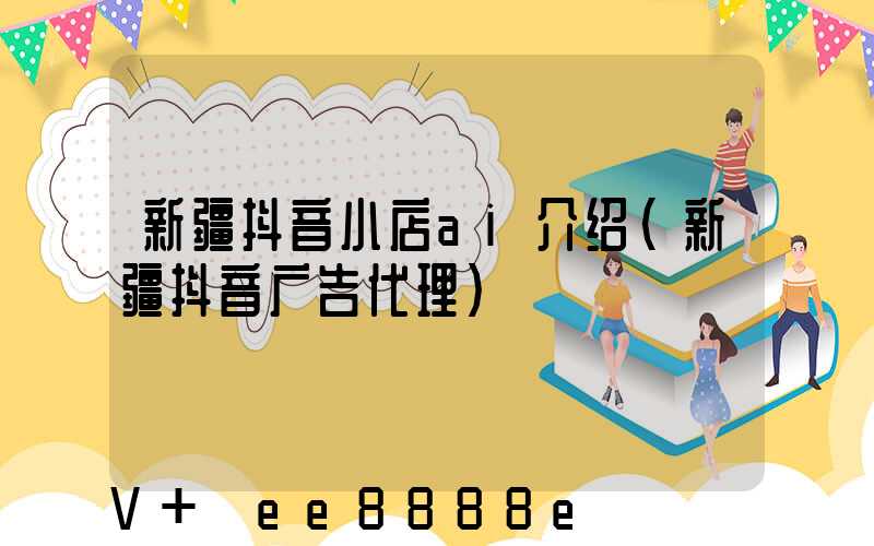 新疆抖音小店ai介绍(新疆抖音广告代理)
