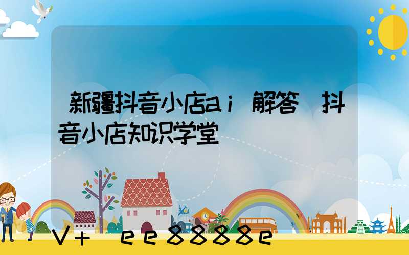 新疆抖音小店ai解答(抖音小店知识学堂)
