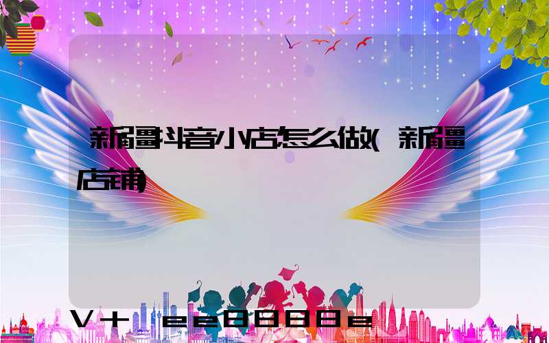 新疆抖音小店怎么做(新疆店铺)