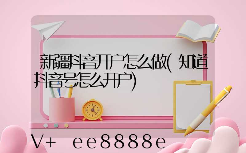 新疆抖音开户怎么做(知道抖音号怎么开户)