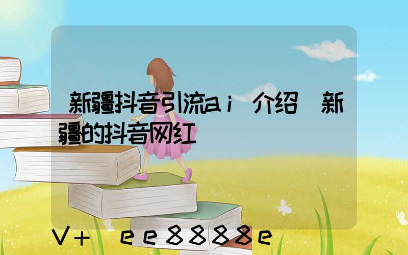 新疆抖音引流ai介绍(新疆的抖音网红)