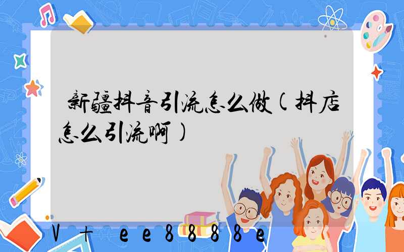 新疆抖音引流怎么做(抖店怎么引流啊)