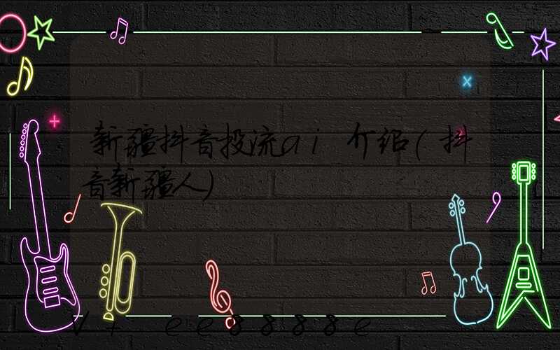 新疆抖音投流ai介绍(抖音新疆人)