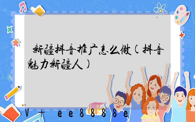 新疆抖音推广怎么做(抖音魅力新疆人)
