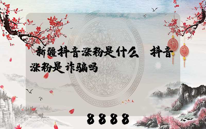 新疆抖音涨粉是什么(抖音涨粉是诈骗吗)