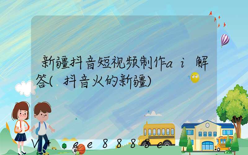 新疆抖音短视频制作ai解答(抖音火的新疆)