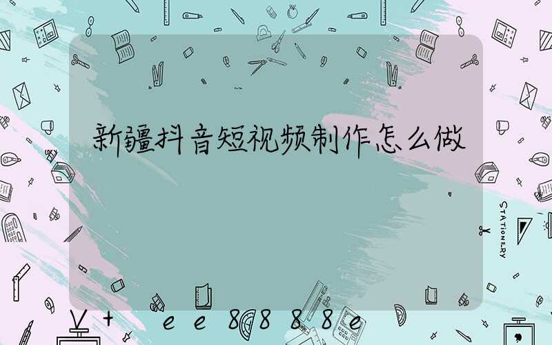 新疆抖音短视频制作怎么做