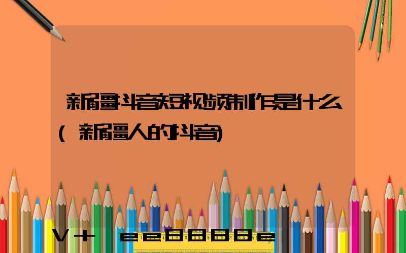 新疆抖音短视频制作是什么(新疆人的抖音)