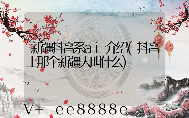 新疆抖音系ai介绍(抖音上那个新疆人叫什么)