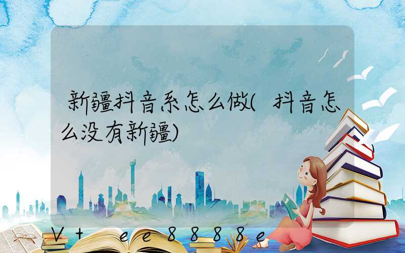 新疆抖音系怎么做(抖音怎么没有新疆)