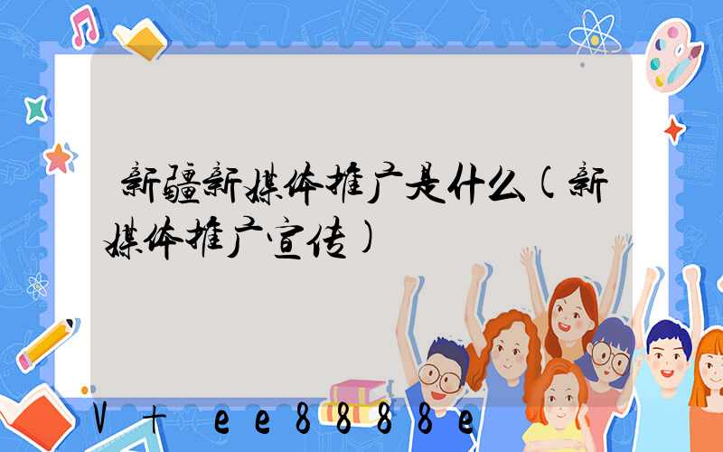 新疆新媒体推广是什么(新媒体推广宣传)
