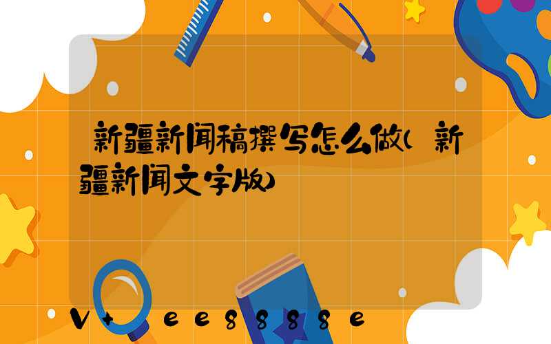 新疆新闻稿撰写怎么做(新疆新闻文字版)