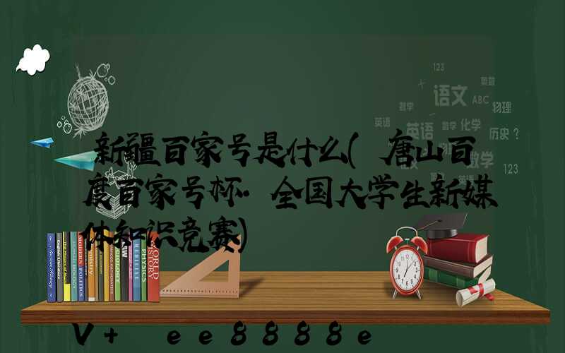 新疆百家号是什么(唐山百度百家号杯·全国大学生新媒体知识竞赛)