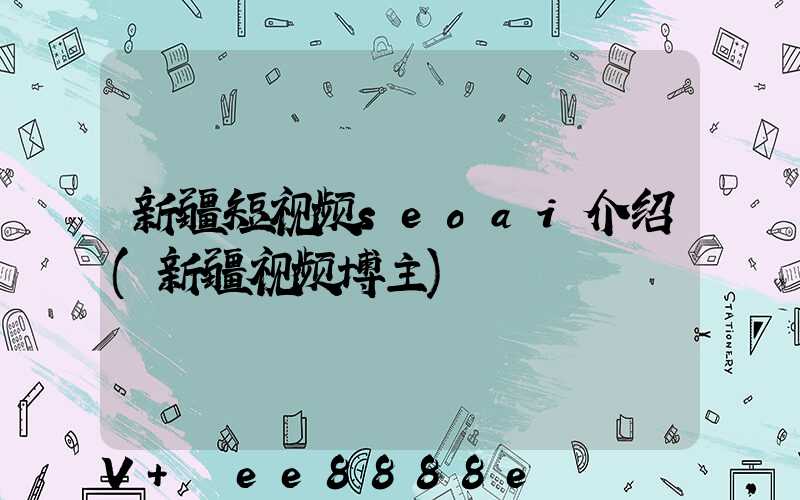 新疆短视频seoai介绍(新疆视频博主)
