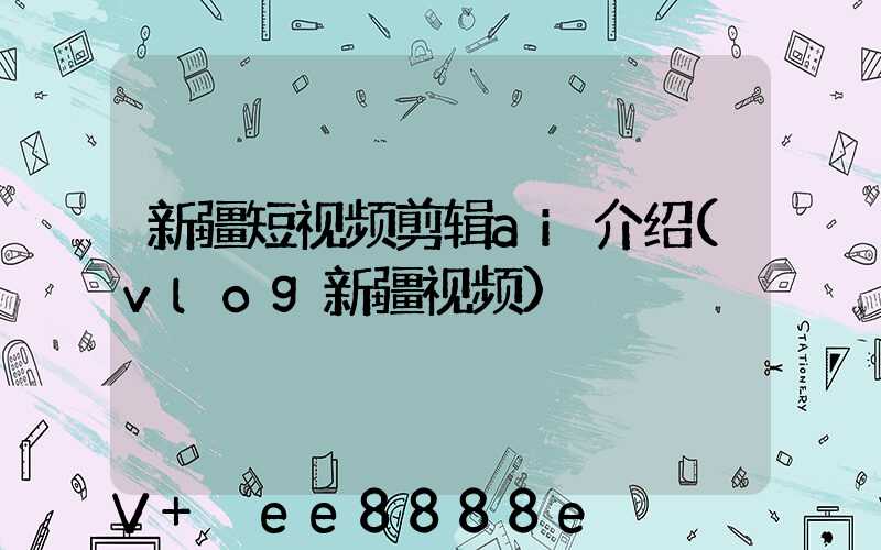 新疆短视频剪辑ai介绍(vlog新疆视频)