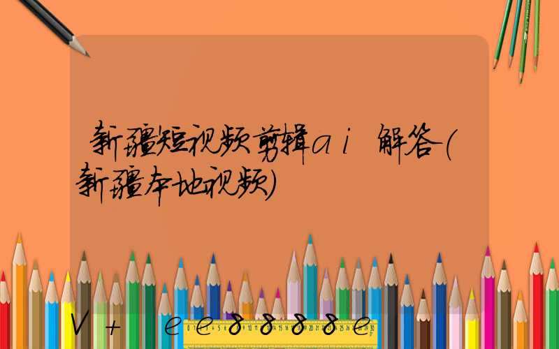 新疆短视频剪辑ai解答(新疆本地视频)