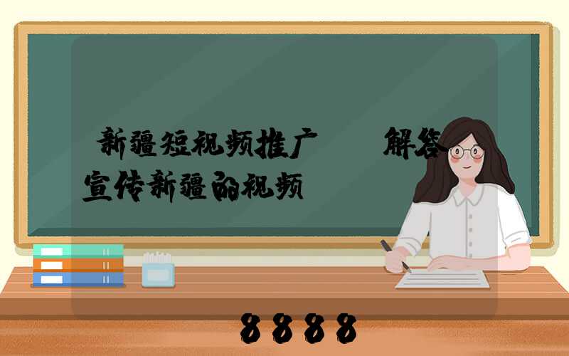 新疆短视频推广ai解答(宣传新疆的视频)
