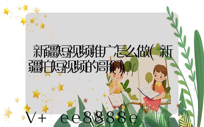新疆短视频推广怎么做(新疆拍短视频的哥们)