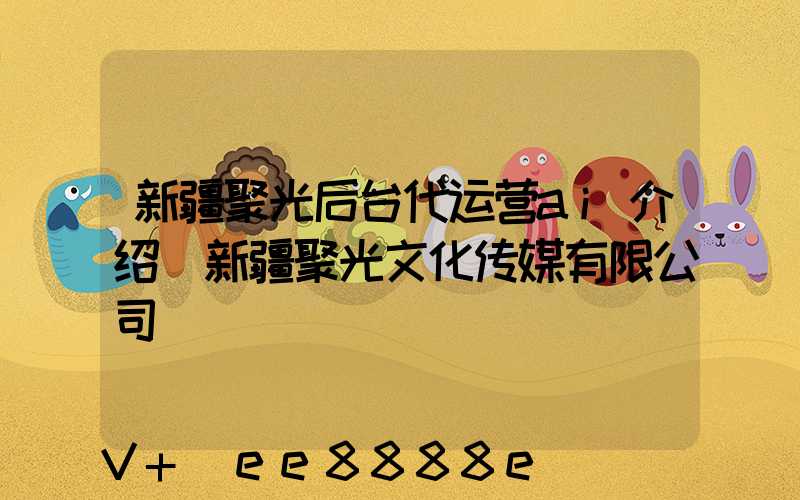 新疆聚光后台代运营ai介绍(新疆聚光文化传媒有限公司)