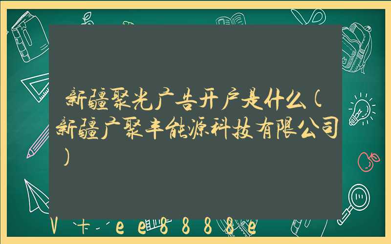 新疆聚光广告开户是什么(新疆广聚丰能源科技有限公司)
