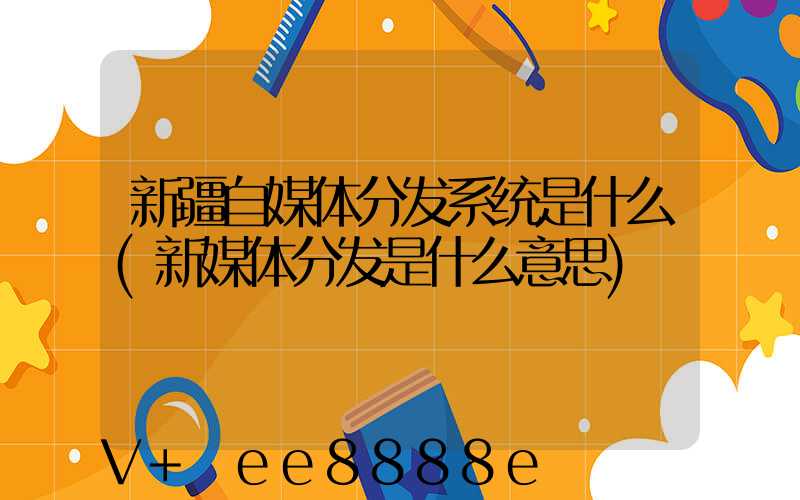 新疆自媒体分发系统是什么(新媒体分发是什么意思)