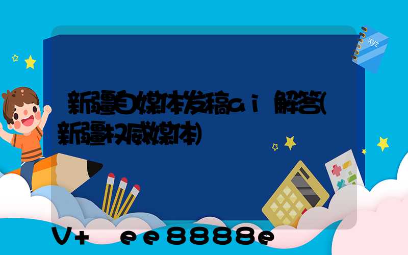 新疆自媒体发稿ai解答(新疆权威媒体)