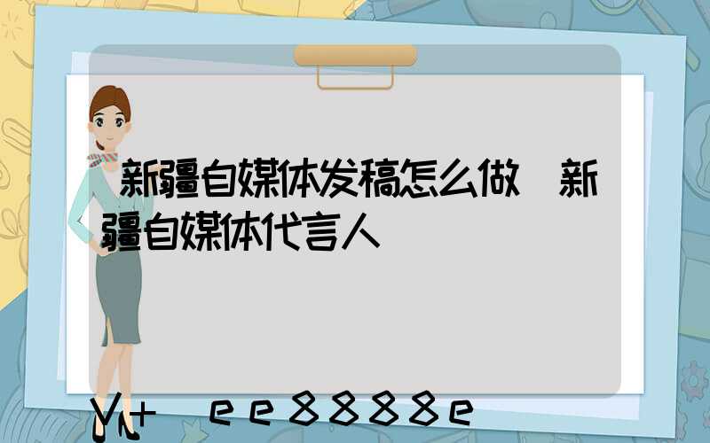 新疆自媒体发稿怎么做(新疆自媒体代言人)