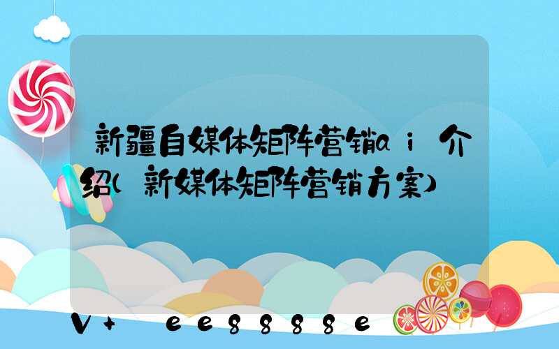 新疆自媒体矩阵营销ai介绍(新媒体矩阵营销方案)