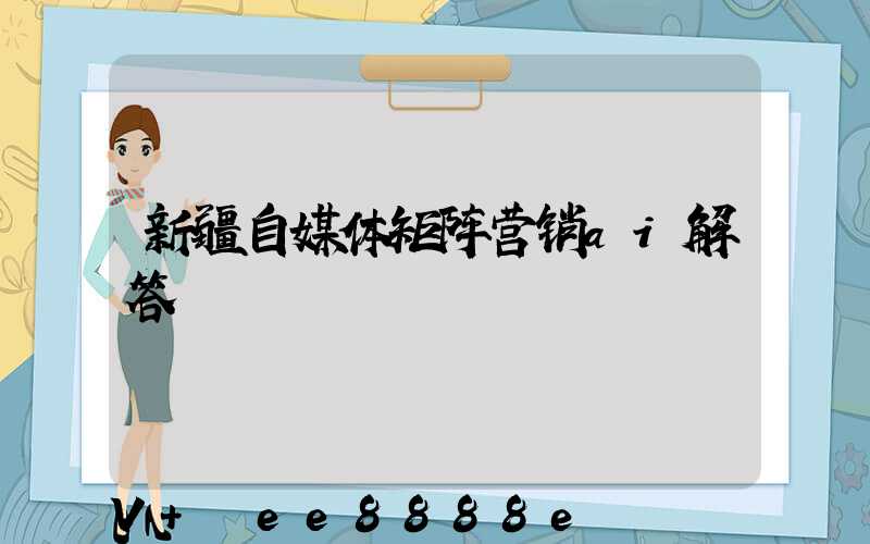 新疆自媒体矩阵营销ai解答