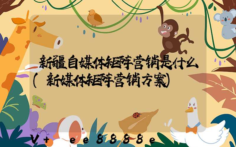 新疆自媒体矩阵营销是什么(新媒体矩阵营销方案)