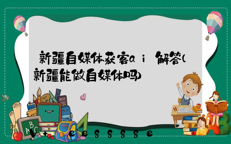 新疆自媒体获客ai解答(新疆能做自媒体吗)
