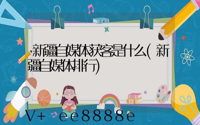 新疆自媒体获客是什么(新疆自媒体排行)