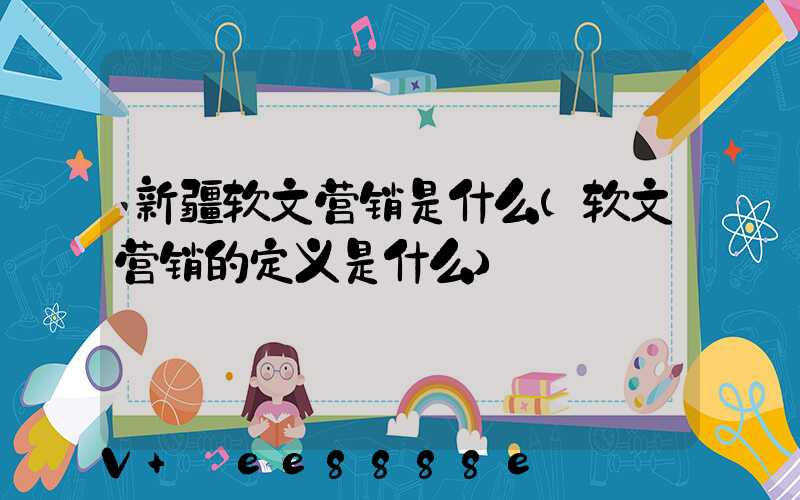 新疆软文营销是什么(软文营销的定义是什么)