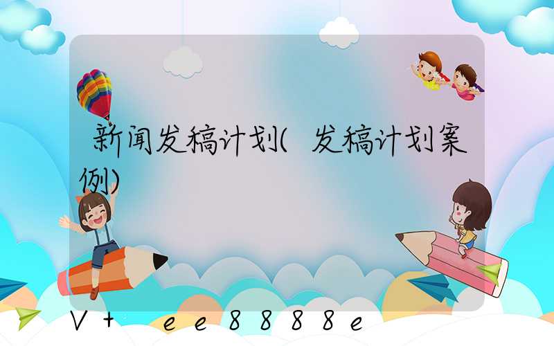 新闻发稿计划(发稿计划案例)
