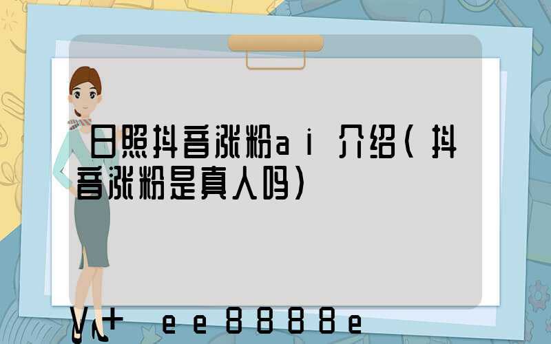 日照抖音涨粉ai介绍(抖音涨粉是真人吗)