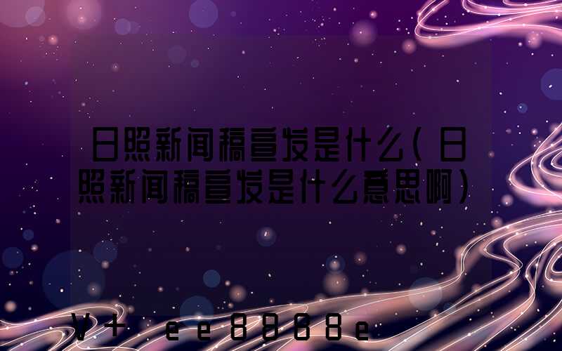 日照新闻稿宣发是什么(日照新闻稿宣发是什么意思啊)