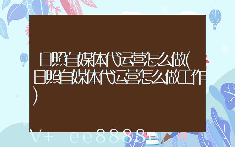 日照自媒体代运营怎么做(日照自媒体代运营怎么做工作)