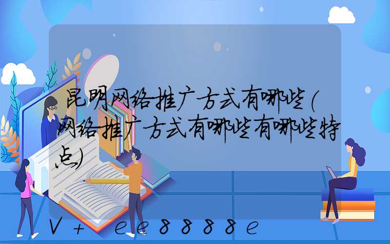 昆明网络推广方式有哪些(网络推广方式有哪些有哪些特点)