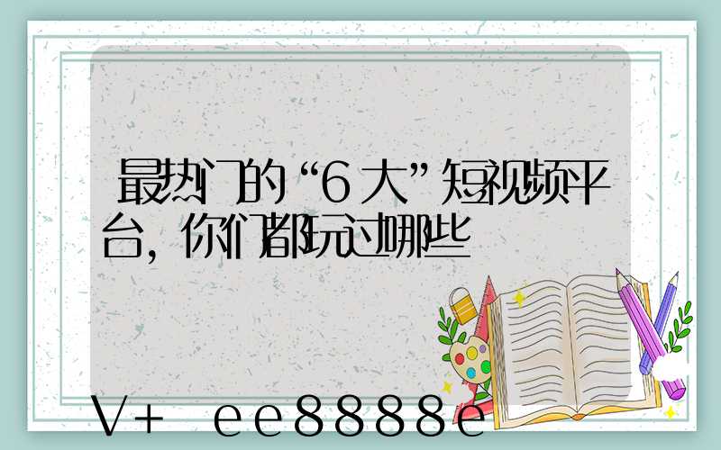 最热门的“6大”短视频平台,你们都玩过哪些