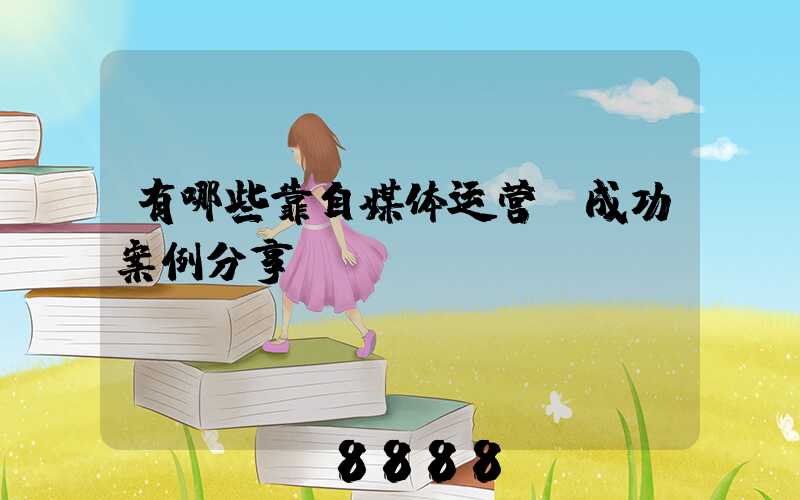 有哪些靠自媒体运营,成功案例分享