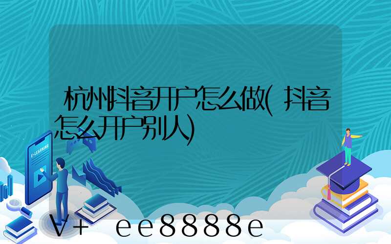 杭州抖音开户怎么做(抖音怎么开户别人)
