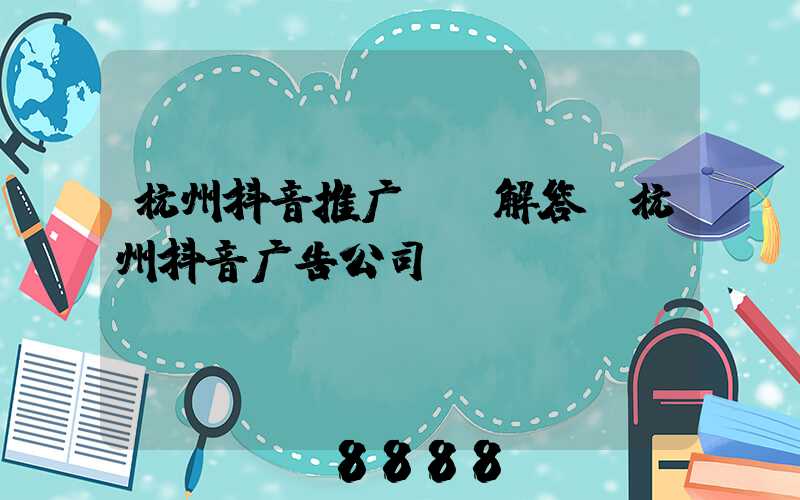 杭州抖音推广ai解答(杭州抖音广告公司)