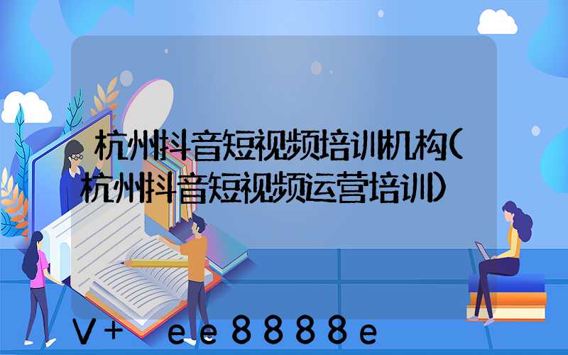杭州抖音短视频培训机构(杭州抖音短视频运营培训)