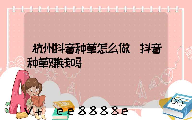 杭州抖音种草怎么做(抖音种草赚钱吗)
