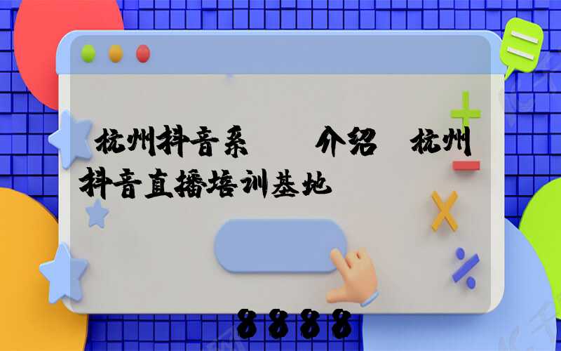 杭州抖音系ai介绍(杭州抖音直播培训基地)