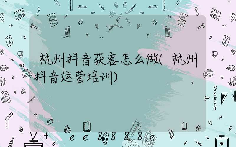 杭州抖音获客怎么做(杭州抖音运营培训)