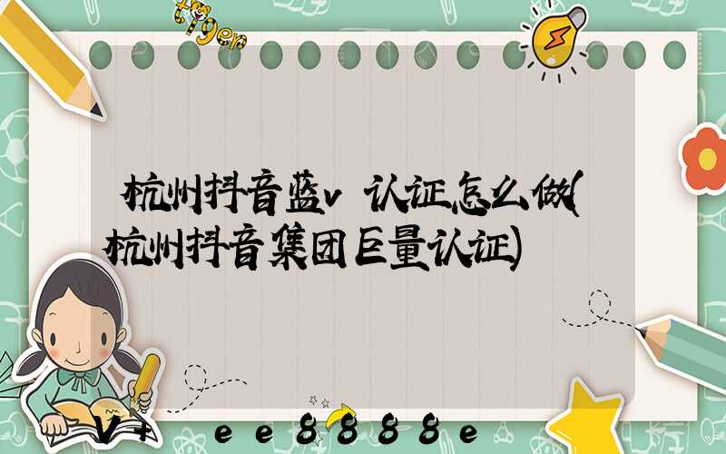 杭州抖音蓝v认证怎么做(杭州抖音集团巨量认证)